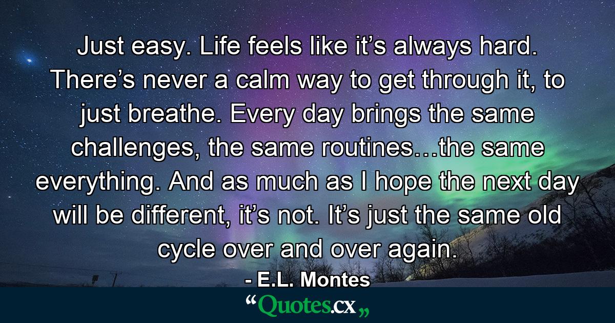 Just easy. Life feels like it’s always hard. There’s never a calm way to get through it, to just breathe. Every day brings the same challenges, the same routines…the same everything. And as much as I hope the next day will be different, it’s not. It’s just the same old cycle over and over again. - Quote by E.L. Montes