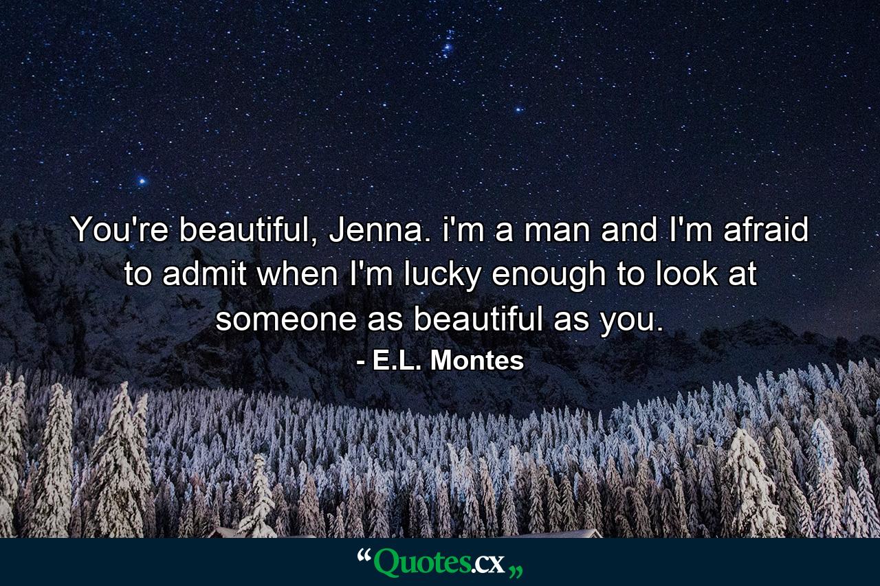 You're beautiful, Jenna. i'm a man and I'm afraid to admit when I'm lucky enough to look at someone as beautiful as you. - Quote by E.L. Montes