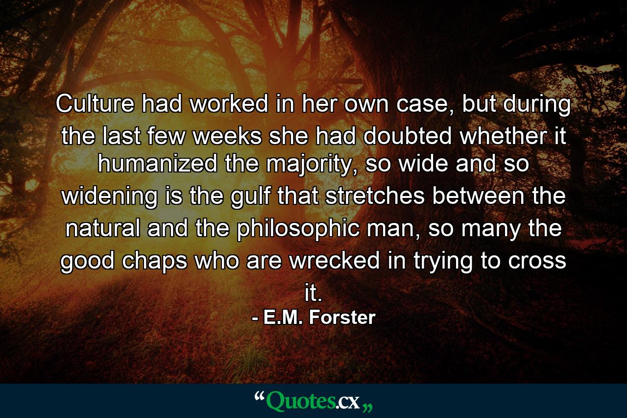 Culture had worked in her own case, but during the last few weeks she had doubted whether it humanized the majority, so wide and so widening is the gulf that stretches between the natural and the philosophic man, so many the good chaps who are wrecked in trying to cross it. - Quote by E.M. Forster