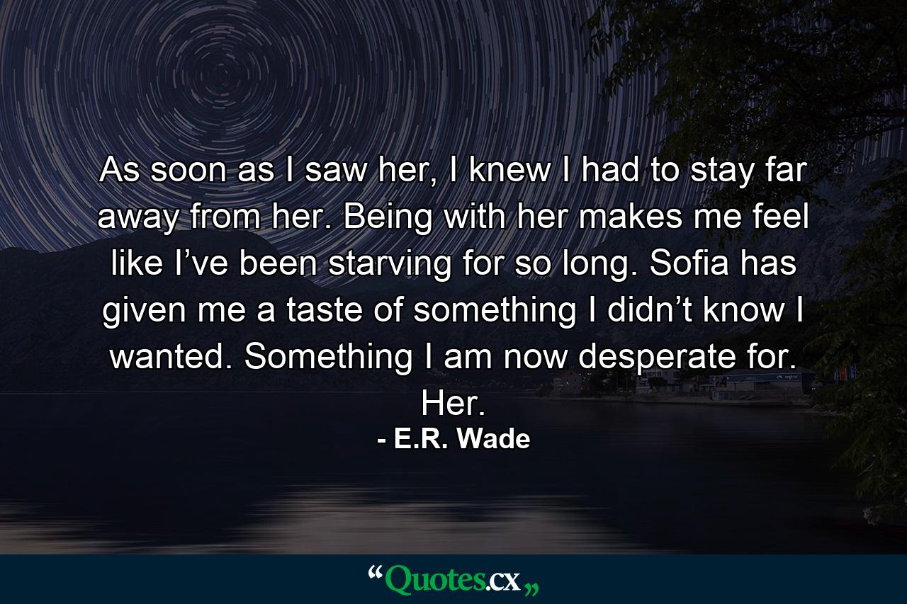 As soon as I saw her, I knew I had to stay far away from her. Being with her makes me feel like I’ve been starving for so long. Sofia has given me a taste of something I didn’t know I wanted. Something I am now desperate for. Her. - Quote by E.R. Wade