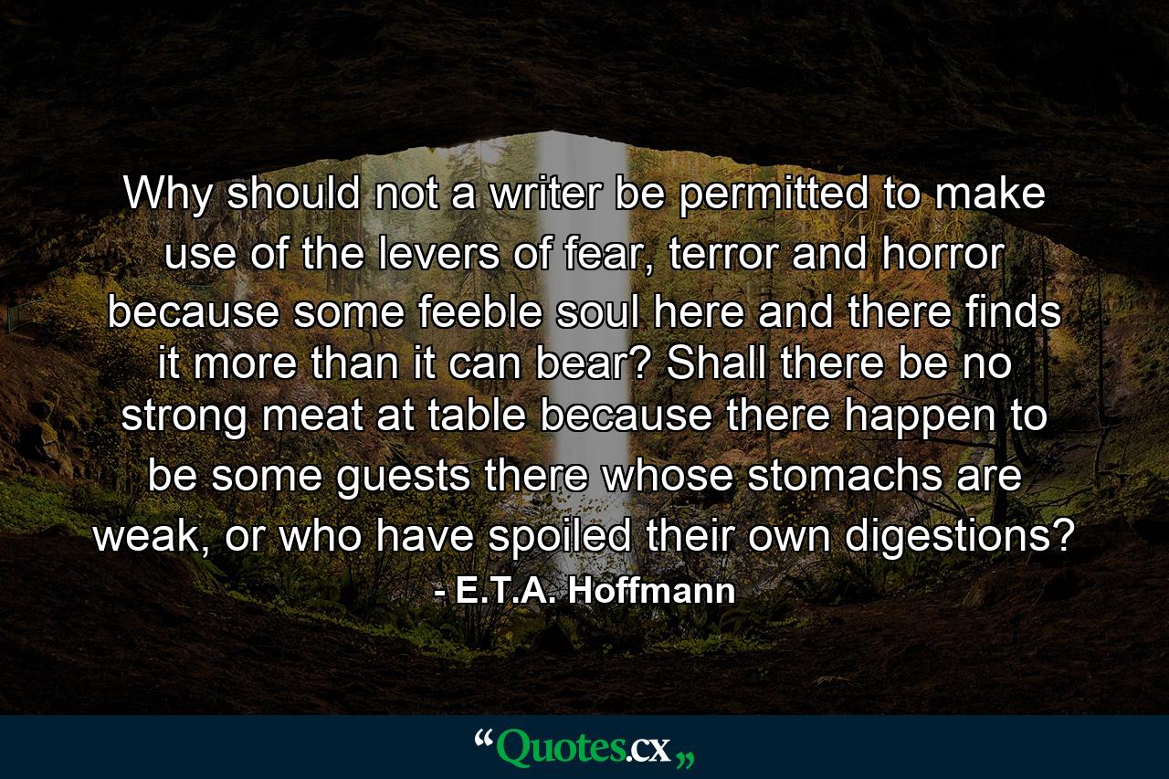 Why should not a writer be permitted to make use of the levers of fear, terror and horror because some feeble soul here and there finds it more than it can bear? Shall there be no strong meat at table because there happen to be some guests there whose stomachs are weak, or who have spoiled their own digestions? - Quote by E.T.A. Hoffmann