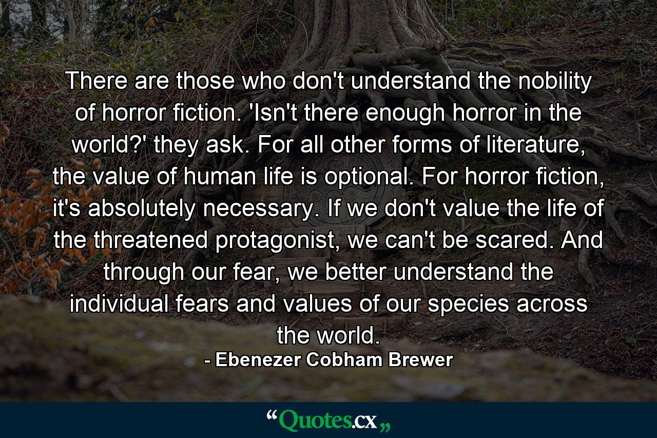 There are those who don't understand the nobility of horror fiction. 'Isn't there enough horror in the world?' they ask. For all other forms of literature, the value of human life is optional. For horror fiction, it's absolutely necessary. If we don't value the life of the threatened protagonist, we can't be scared. And through our fear, we better understand the individual fears and values of our species across the world. - Quote by Ebenezer Cobham Brewer