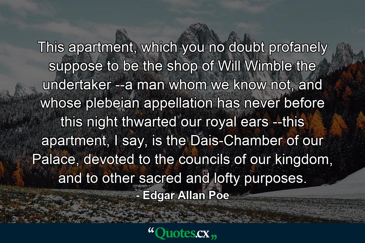 This apartment, which you no doubt profanely suppose to be the shop of Will Wimble the undertaker --a man whom we know not, and whose plebeian appellation has never before this night thwarted our royal ears --this apartment, I say, is the Dais-Chamber of our Palace, devoted to the councils of our kingdom, and to other sacred and lofty purposes. - Quote by Edgar Allan Poe