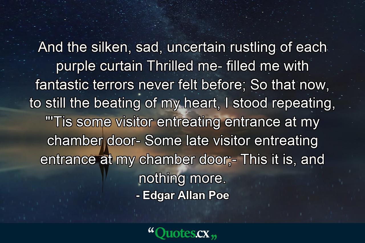 And the silken, sad, uncertain rustling of each purple curtain Thrilled me- filled me with fantastic terrors never felt before; So that now, to still the beating of my heart, I stood repeating, 