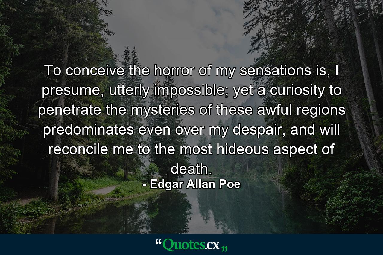 To conceive the horror of my sensations is, I presume, utterly impossible; yet a curiosity to penetrate the mysteries of these awful regions predominates even over my despair, and will reconcile me to the most hideous aspect of death. - Quote by Edgar Allan Poe