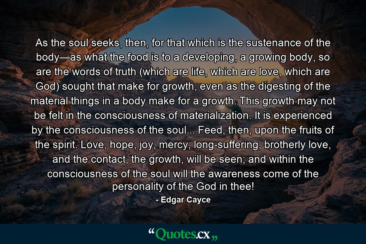 As the soul seeks, then, for that which is the sustenance of the body—as what the food is to a developing, a growing body, so are the words of truth (which are life, which are love, which are God) sought that make for growth, even as the digesting of the material things in a body make for a growth. This growth may not be felt in the consciousness of materialization. It is experienced by the consciousness of the soul... Feed, then, upon the fruits of the spirit. Love, hope, joy, mercy, long-suffering, brotherly love, and the contact, the growth, will be seen; and within the consciousness of the soul will the awareness come of the personality of the God in thee! - Quote by Edgar Cayce