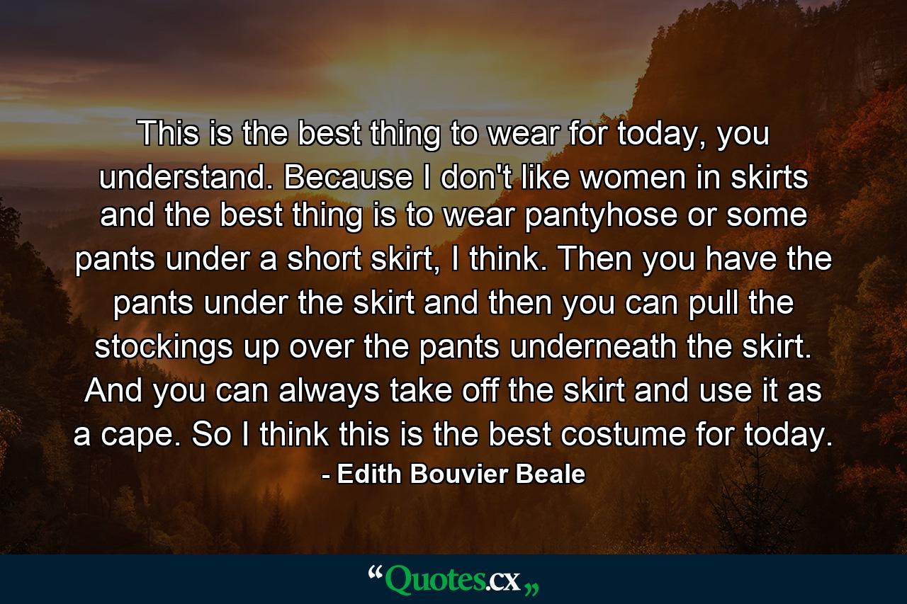 This is the best thing to wear for today, you understand. Because I don't like women in skirts and the best thing is to wear pantyhose or some pants under a short skirt, I think. Then you have the pants under the skirt and then you can pull the stockings up over the pants underneath the skirt. And you can always take off the skirt and use it as a cape. So I think this is the best costume for today. - Quote by Edith Bouvier Beale