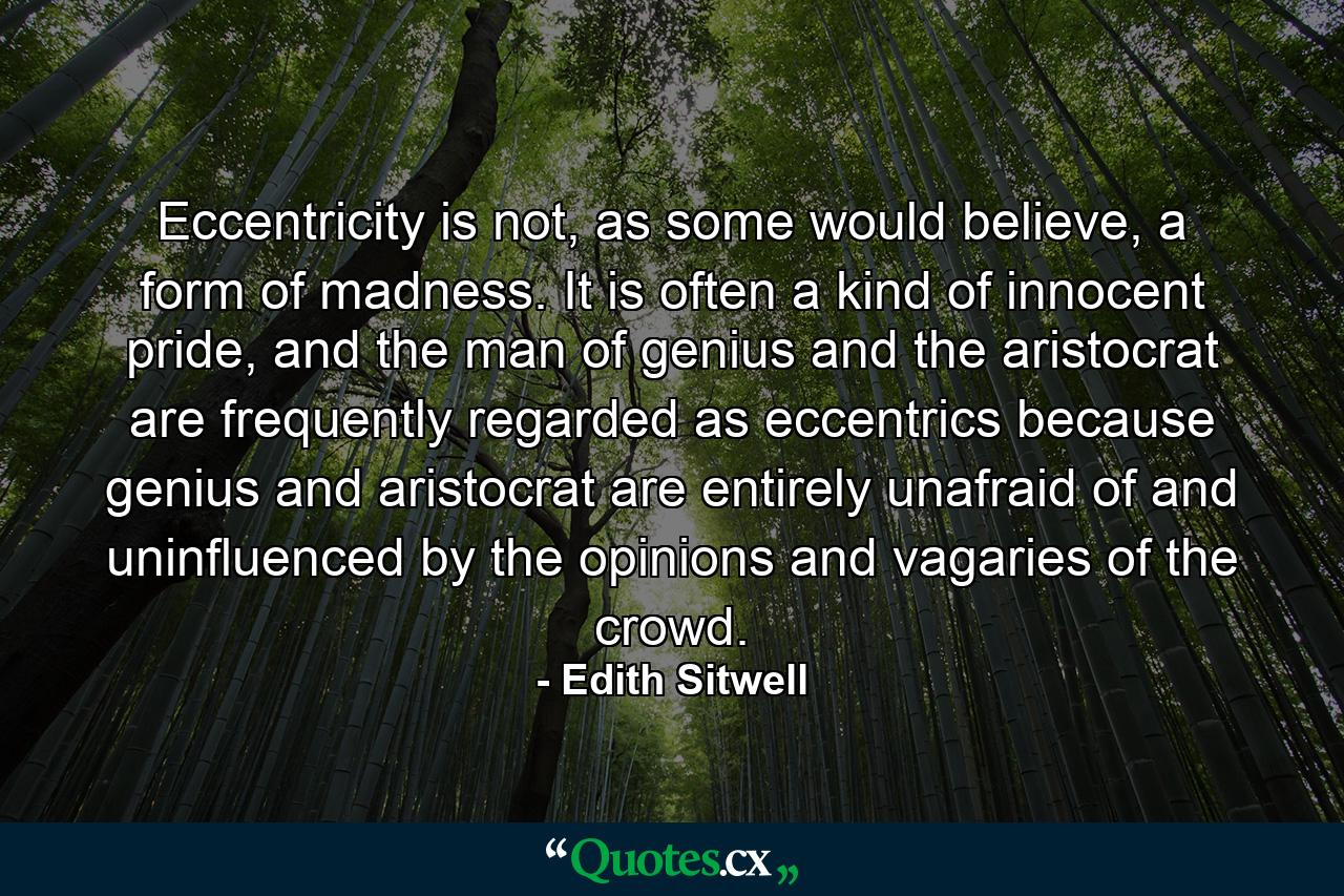 Eccentricity is not, as some would believe, a form of madness. It is often a kind of innocent pride, and the man of genius and the aristocrat are frequently regarded as eccentrics because genius and aristocrat are entirely unafraid of and uninfluenced by the opinions and vagaries of the crowd. - Quote by Edith Sitwell