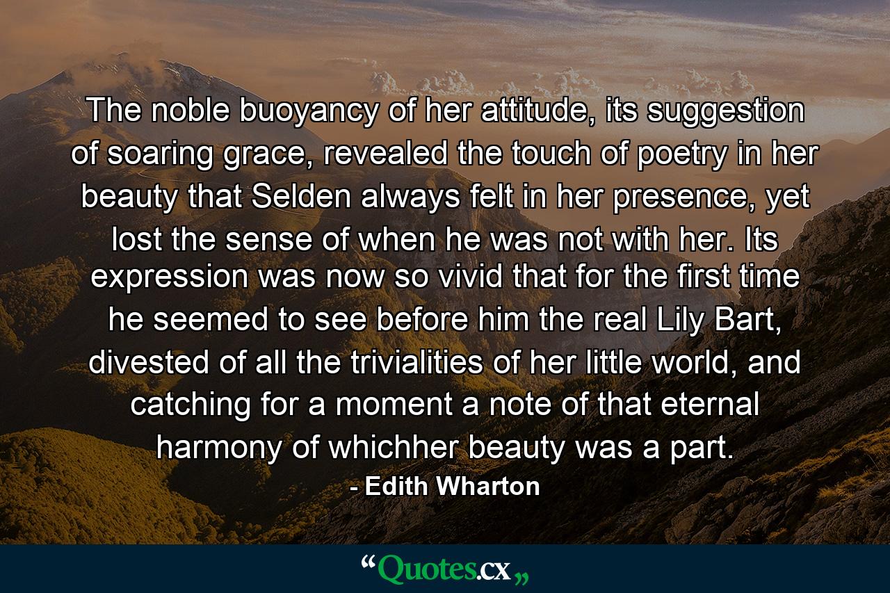 The noble buoyancy of her attitude, its suggestion of soaring grace, revealed the touch of poetry in her beauty that Selden always felt in her presence, yet lost the sense of when he was not with her. Its expression was now so vivid that for the first time he seemed to see before him the real Lily Bart, divested of all the trivialities of her little world, and catching for a moment a note of that eternal harmony of whichher beauty was a part. - Quote by Edith Wharton