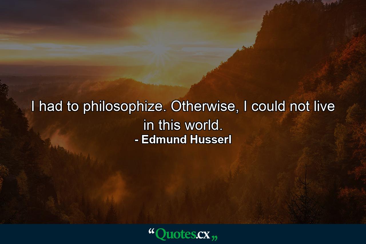 I had to philosophize. Otherwise, I could not live in this world. - Quote by Edmund Husserl