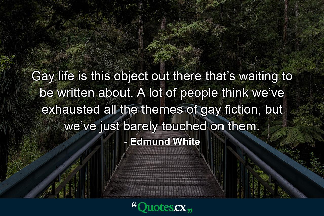 Gay life is this object out there that’s waiting to be written about. A lot of people think we’ve exhausted all the themes of gay fiction, but we’ve just barely touched on them. - Quote by Edmund White