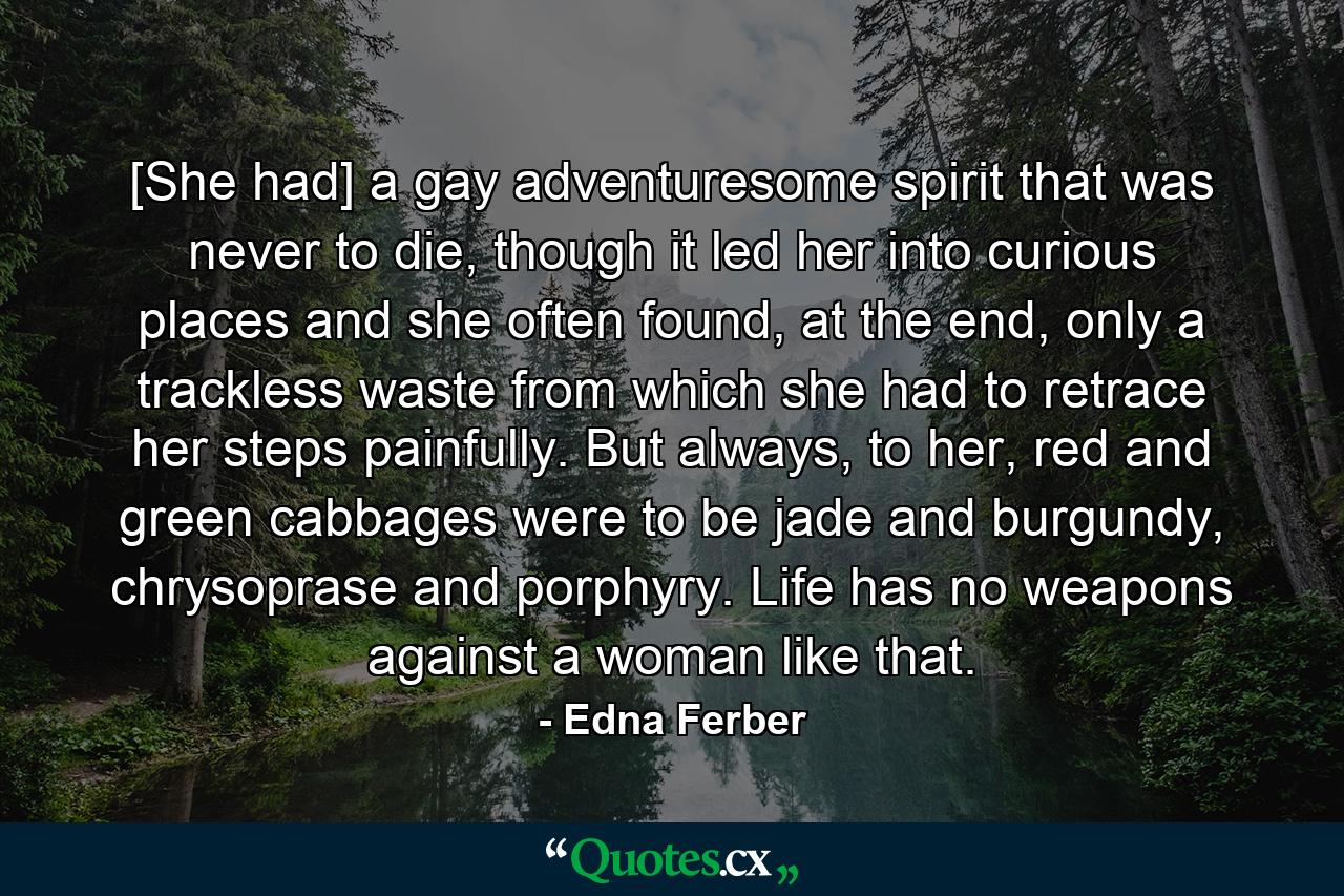 [She had] a gay adventuresome spirit that was never to die, though it led her into curious places and she often found, at the end, only a trackless waste from which she had to retrace her steps painfully. But always, to her, red and green cabbages were to be jade and burgundy, chrysoprase and porphyry. Life has no weapons against a woman like that. - Quote by Edna Ferber