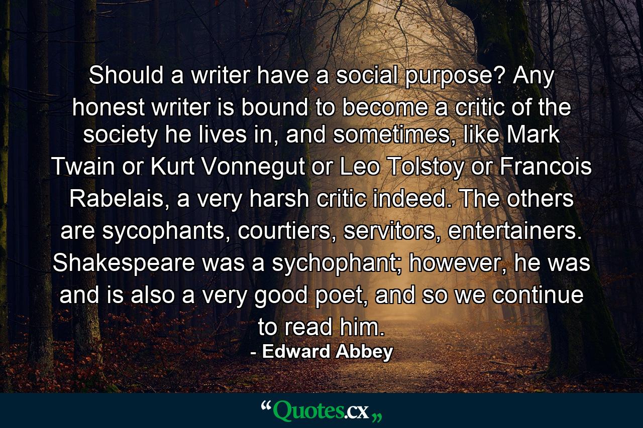 Should a writer have a social purpose? Any honest writer is bound to become a critic of the society he lives in, and sometimes, like Mark Twain or Kurt Vonnegut or Leo Tolstoy or Francois Rabelais, a very harsh critic indeed. The others are sycophants, courtiers, servitors, entertainers. Shakespeare was a sychophant; however, he was and is also a very good poet, and so we continue to read him. - Quote by Edward Abbey