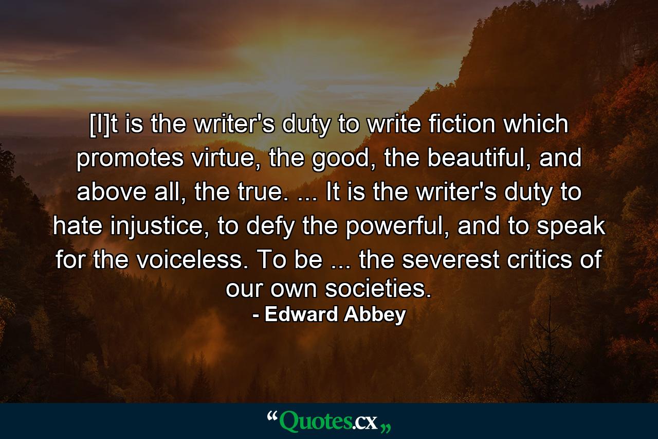 [I]t is the writer's duty to write fiction which promotes virtue, the good, the beautiful, and above all, the true. ... It is the writer's duty to hate injustice, to defy the powerful, and to speak for the voiceless. To be ... the severest critics of our own societies. - Quote by Edward Abbey