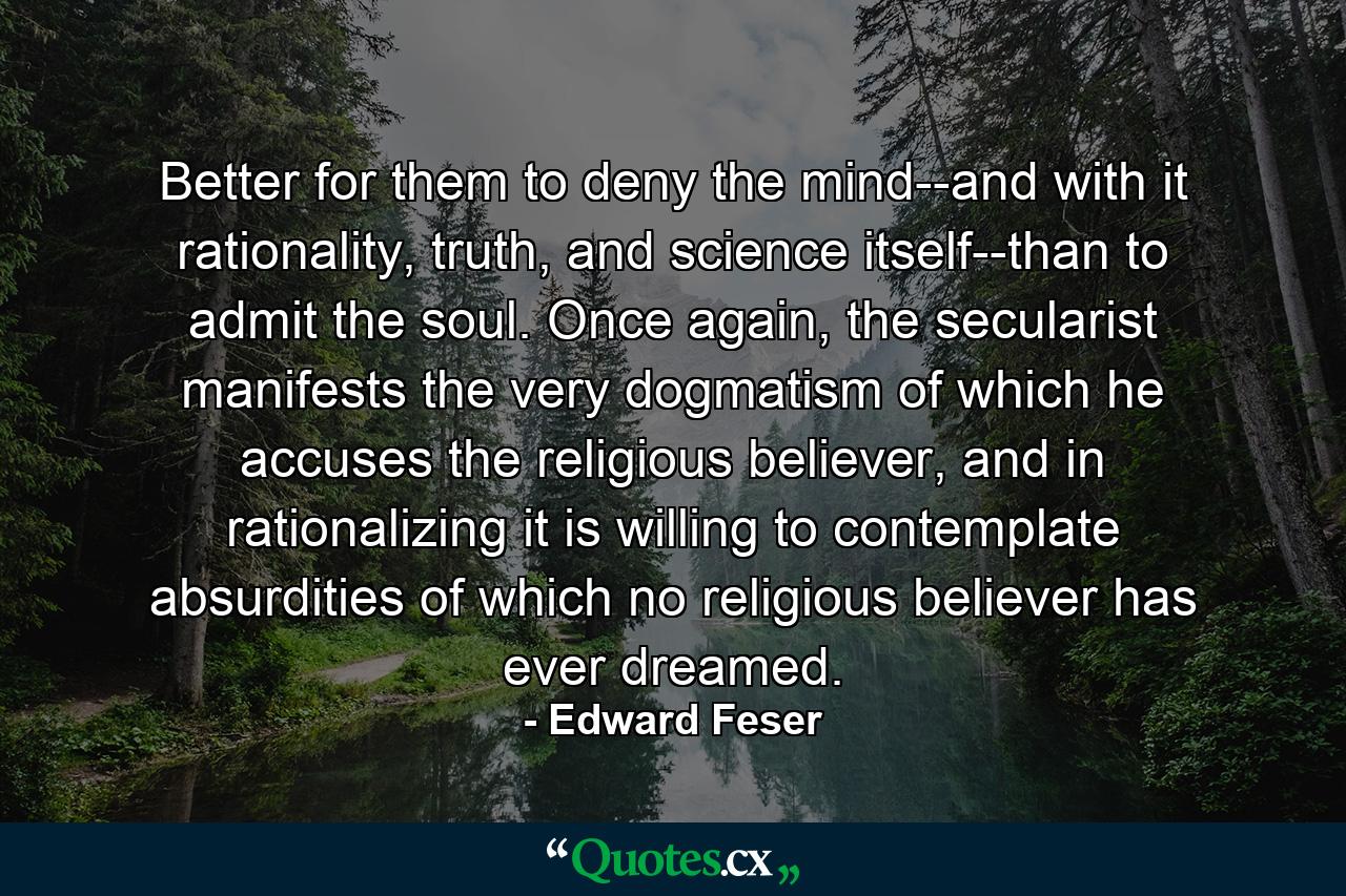 Better for them to deny the mind--and with it rationality, truth, and science itself--than to admit the soul. Once again, the secularist manifests the very dogmatism of which he accuses the religious believer, and in rationalizing it is willing to contemplate absurdities of which no religious believer has ever dreamed. - Quote by Edward Feser