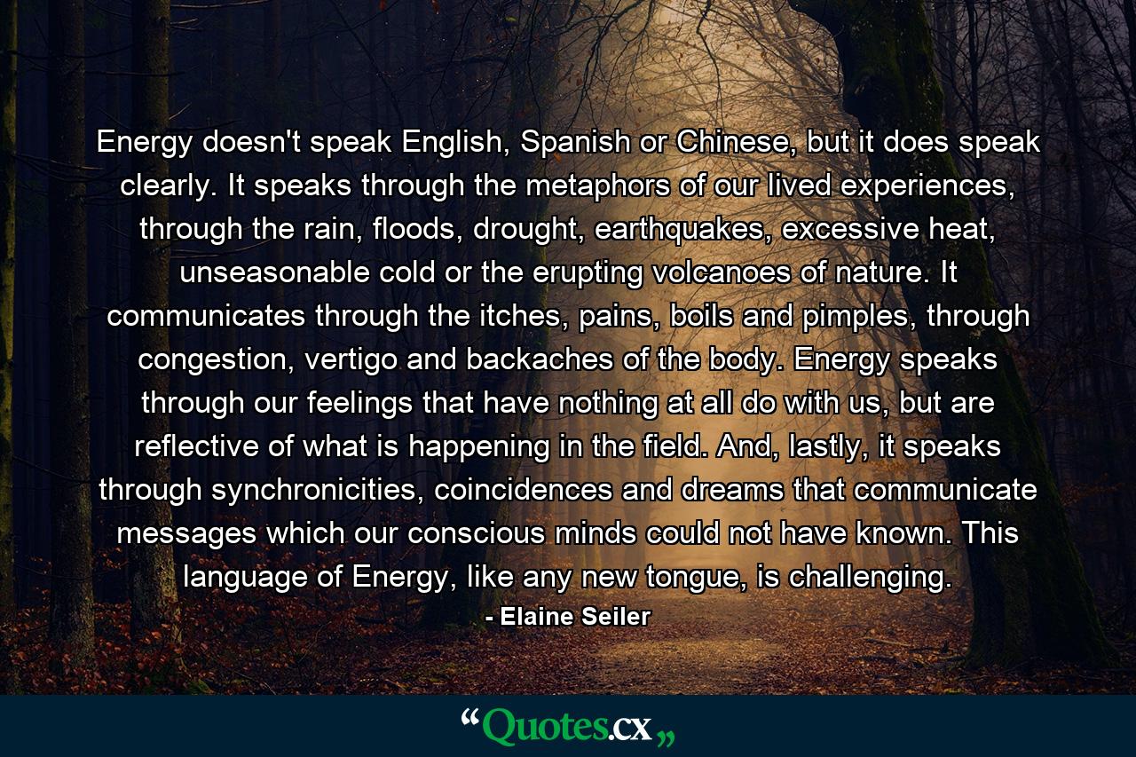 Energy doesn't speak English, Spanish or Chinese, but it does speak clearly. It speaks through the metaphors of our lived experiences, through the rain, floods, drought, earthquakes, excessive heat, unseasonable cold or the erupting volcanoes of nature. It communicates through the itches, pains, boils and pimples, through congestion, vertigo and backaches of the body. Energy speaks through our feelings that have nothing at all do with us, but are reflective of what is happening in the field. And, lastly, it speaks through synchronicities, coincidences and dreams that communicate messages which our conscious minds could not have known. This language of Energy, like any new tongue, is challenging. - Quote by Elaine Seiler