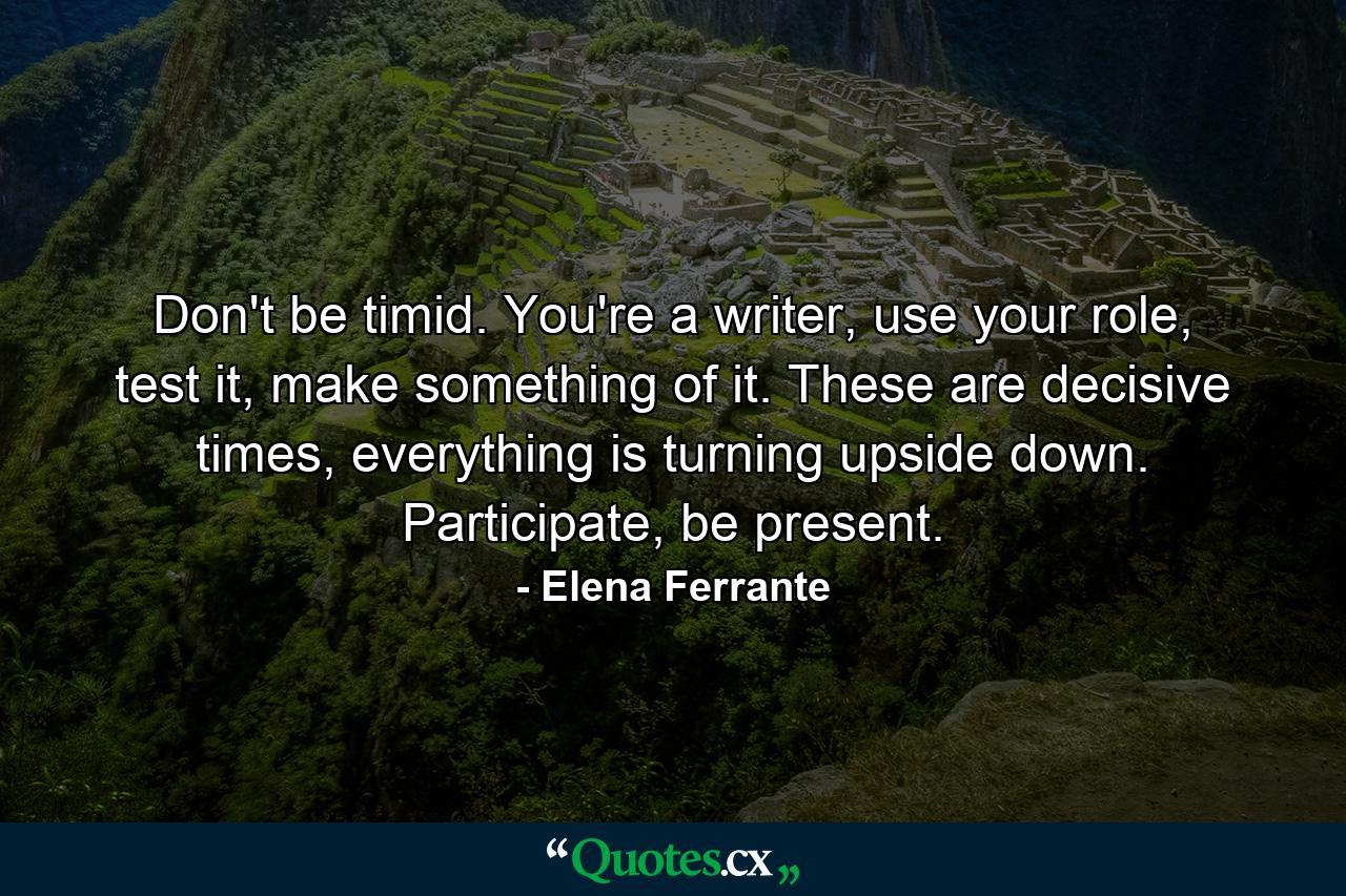 Don't be timid. You're a writer, use your role, test it, make something of it. These are decisive times, everything is turning upside down. Participate, be present. - Quote by Elena Ferrante