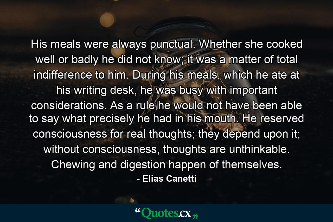 His meals were always punctual. Whether she cooked well or badly he did not know; it was a matter of total indifference to him. During his meals, which he ate at his writing desk, he was busy with important considerations. As a rule he would not have been able to say what precisely he had in his mouth. He reserved consciousness for real thoughts; they depend upon it; without consciousness, thoughts are unthinkable. Chewing and digestion happen of themselves. - Quote by Elias Canetti