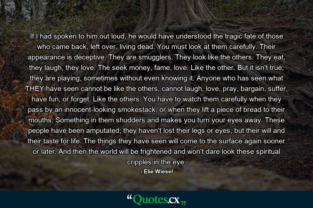 If I had spoken to him out loud, he would have understood the tragic fate of those who came back, left over, living dead. You must look at them carefully. Their appearance is deceptive. They are smugglers. They look like the others. They eat, they laugh, they love. The seek money, fame, love. Like the other. But it isn't true; they are playing, sometimes without even knowing it. Anyone who has seen what THEY have seen cannot be like the others, cannot laugh, love, pray, bargain, suffer, have fun, or forget. Like the others. You have to watch them carefully when they pass by an innocent-looking smokestack, or when they lift a piece of bread to their mouths. Something in them shudders and makes you turn your eyes away. These people have been amputated; they haven't lost their legs or eyes, but their will and their taste for life. The things they have seen will come to the surface again sooner or later. And then the world will be frightened and won't dare look these spiritual cripples in the eye. - Quote by Elie Wiesel