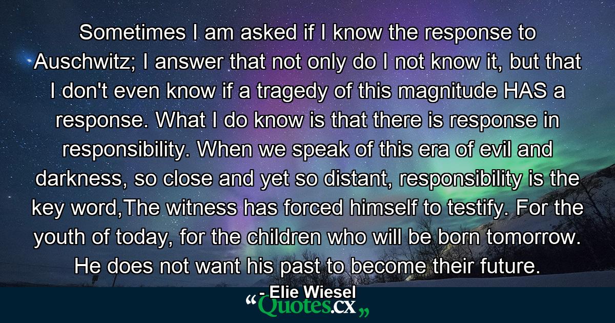 Sometimes I am asked if I know the response to Auschwitz; I answer that not only do I not know it, but that I don't even know if a tragedy of this magnitude HAS a response. What I do know is that there is response in responsibility. When we speak of this era of evil and darkness, so close and yet so distant, responsibility is the key word,The witness has forced himself to testify. For the youth of today, for the children who will be born tomorrow. He does not want his past to become their future. - Quote by Elie Wiesel