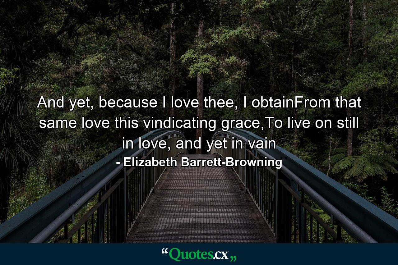 And yet, because I love thee, I obtainFrom that same love this vindicating grace,To live on still in love, and yet in vain - Quote by Elizabeth Barrett-Browning