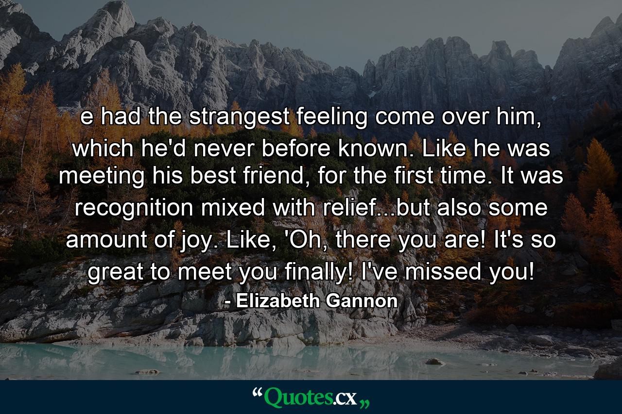 e had the strangest feeling come over him, which he'd never before known. Like he was meeting his best friend, for the first time. It was recognition mixed with relief...but also some amount of joy. Like, 'Oh, there you are! It's so great to meet you finally! I've missed you! - Quote by Elizabeth Gannon