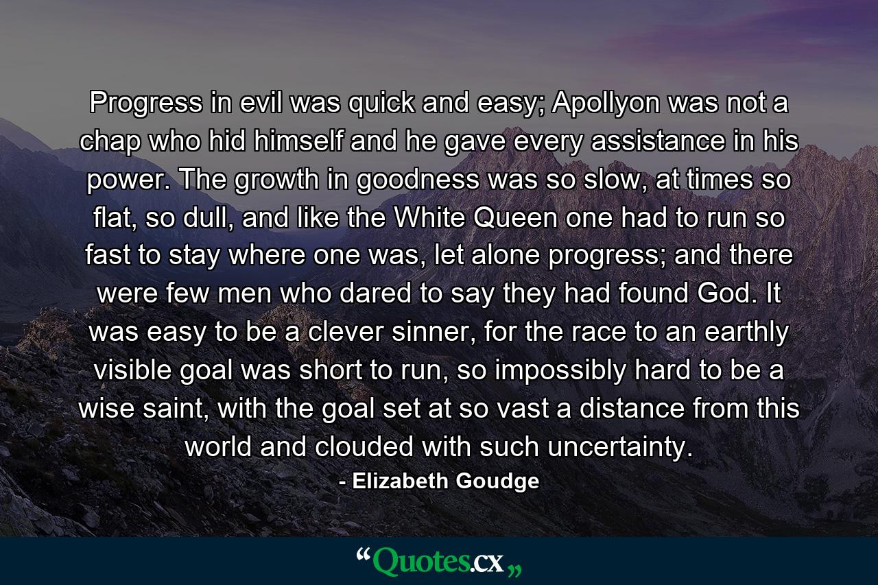 Progress in evil was quick and easy; Apollyon was not a chap who hid himself and he gave every assistance in his power. The growth in goodness was so slow, at times so flat, so dull, and like the White Queen one had to run so fast to stay where one was, let alone progress; and there were few men who dared to say they had found God. It was easy to be a clever sinner, for the race to an earthly visible goal was short to run, so impossibly hard to be a wise saint, with the goal set at so vast a distance from this world and clouded with such uncertainty. - Quote by Elizabeth Goudge