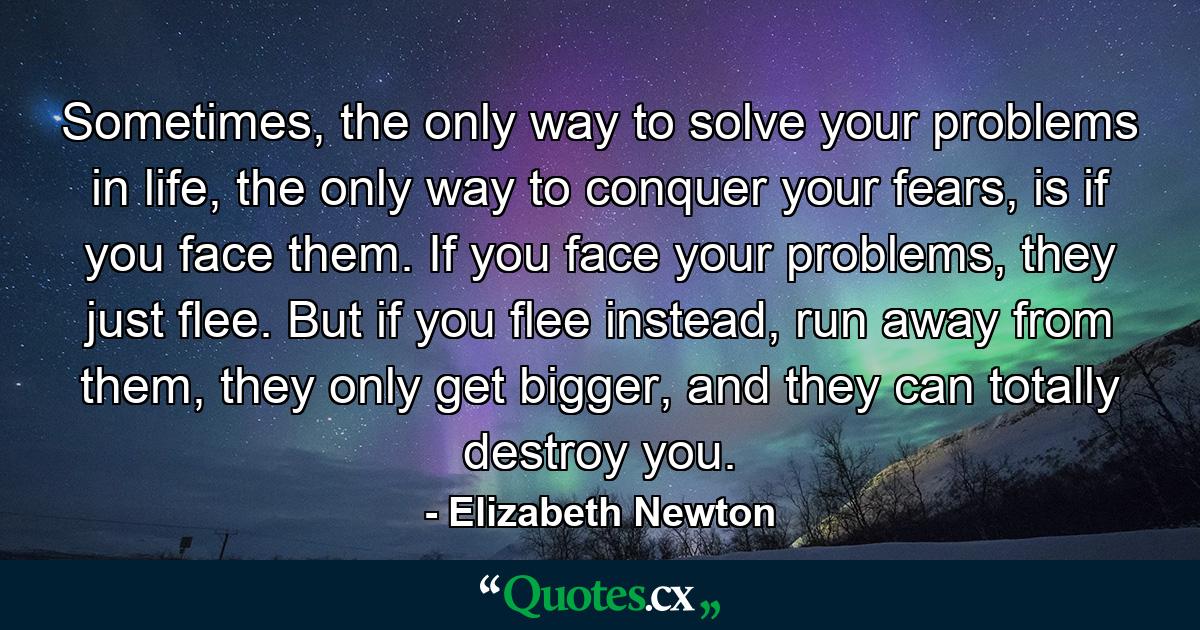 Sometimes, the only way to solve your problems in life, the only way to conquer your fears, is if you face them. If you face your problems, they just flee. But if you flee instead, run away from them, they only get bigger, and they can totally destroy you. - Quote by Elizabeth Newton