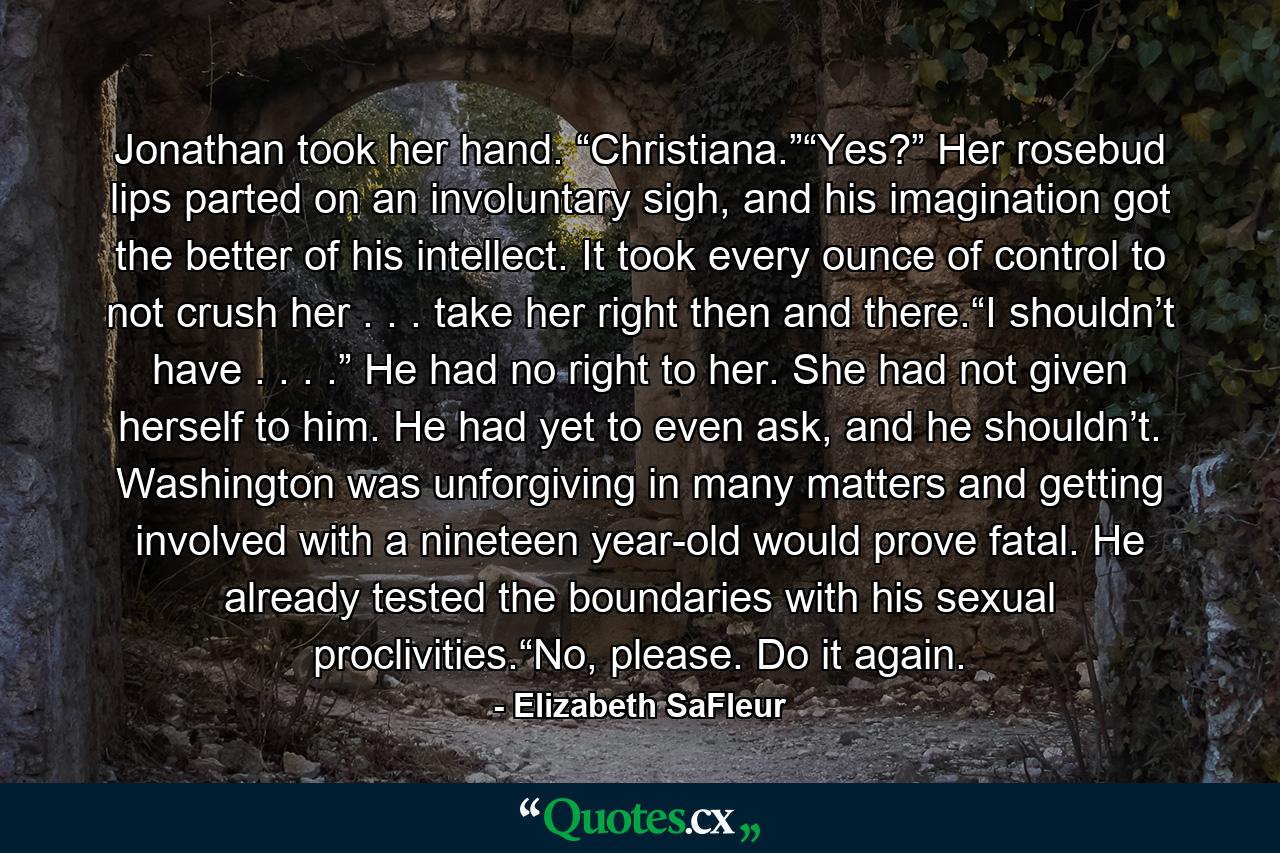 Jonathan took her hand. “Christiana.”“Yes?” Her rosebud lips parted on an involuntary sigh, and his imagination got the better of his intellect. It took every ounce of control to not crush her . . . take her right then and there.“I shouldn’t have . . . .” He had no right to her. She had not given herself to him. He had yet to even ask, and he shouldn’t. Washington was unforgiving in many matters and getting involved with a nineteen year-old would prove fatal. He already tested the boundaries with his sexual proclivities.“No, please. Do it again. - Quote by Elizabeth SaFleur