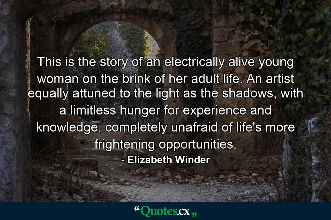 This is the story of an electrically alive young woman on the brink of her adult life. An artist equally attuned to the light as the shadows, with a limitless hunger for experience and knowledge, completely unafraid of life's more frightening opportunities. - Quote by Elizabeth Winder