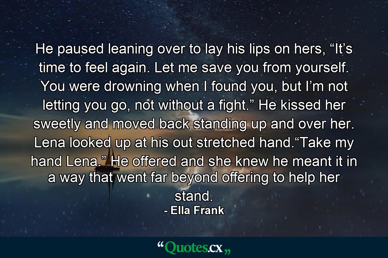 He paused leaning over to lay his lips on hers, “It’s time to feel again. Let me save you from yourself. You were drowning when I found you, but I’m not letting you go, not without a fight.” He kissed her sweetly and moved back standing up and over her. Lena looked up at his out stretched hand.“Take my hand Lena.” He offered and she knew he meant it in a way that went far beyond offering to help her stand. - Quote by Ella Frank