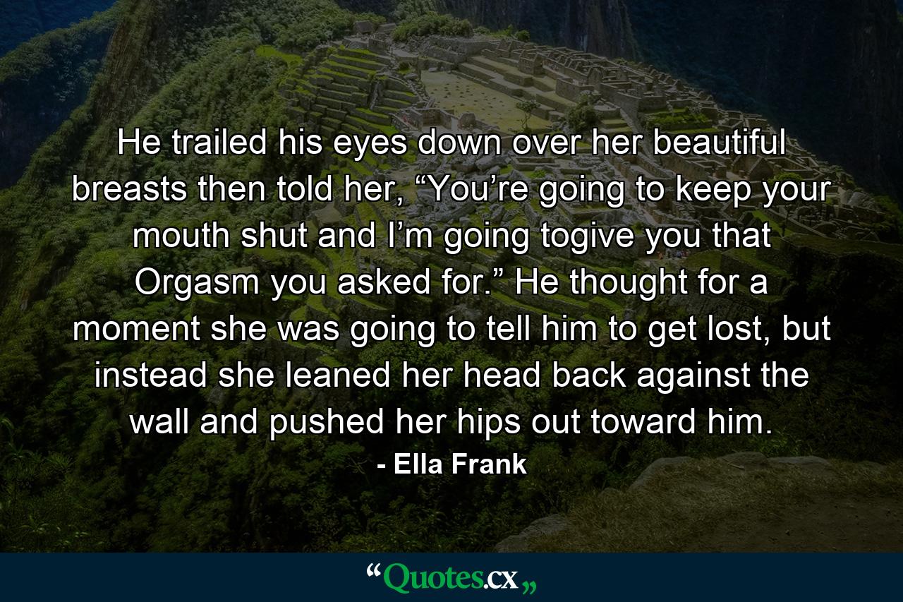 He trailed his eyes down over her beautiful breasts then told her, “You’re going to keep your mouth shut and I’m going togive you that Orgasm you asked for.” He thought for a moment she was going to tell him to get lost, but instead she leaned her head back against the wall and pushed her hips out toward him. - Quote by Ella Frank