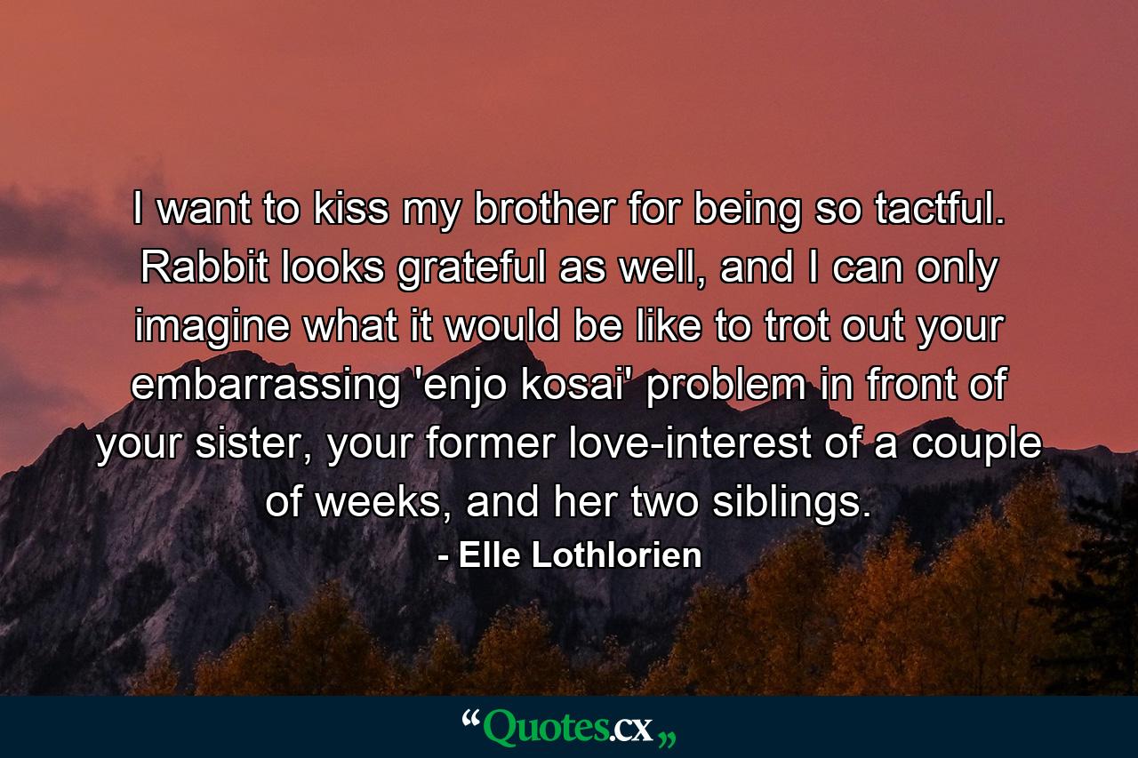 I want to kiss my brother for being so tactful. Rabbit looks grateful as well, and I can only imagine what it would be like to trot out your embarrassing 'enjo kosai' problem in front of your sister, your former love-interest of a couple of weeks, and her two siblings. - Quote by Elle Lothlorien