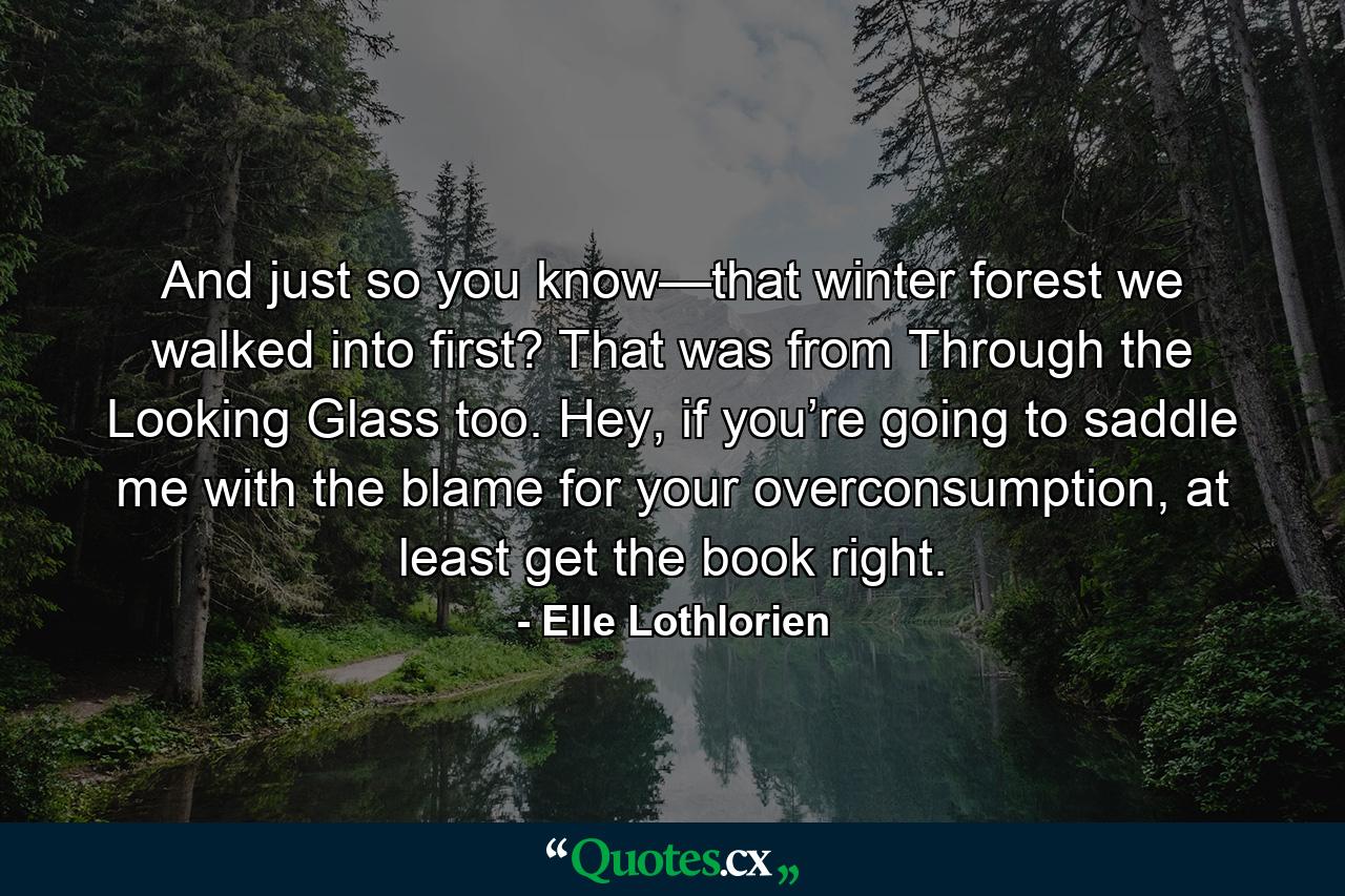 And just so you know—that winter forest we walked into first? That was from Through the Looking Glass too. Hey, if you’re going to saddle me with the blame for your overconsumption, at least get the book right. - Quote by Elle Lothlorien