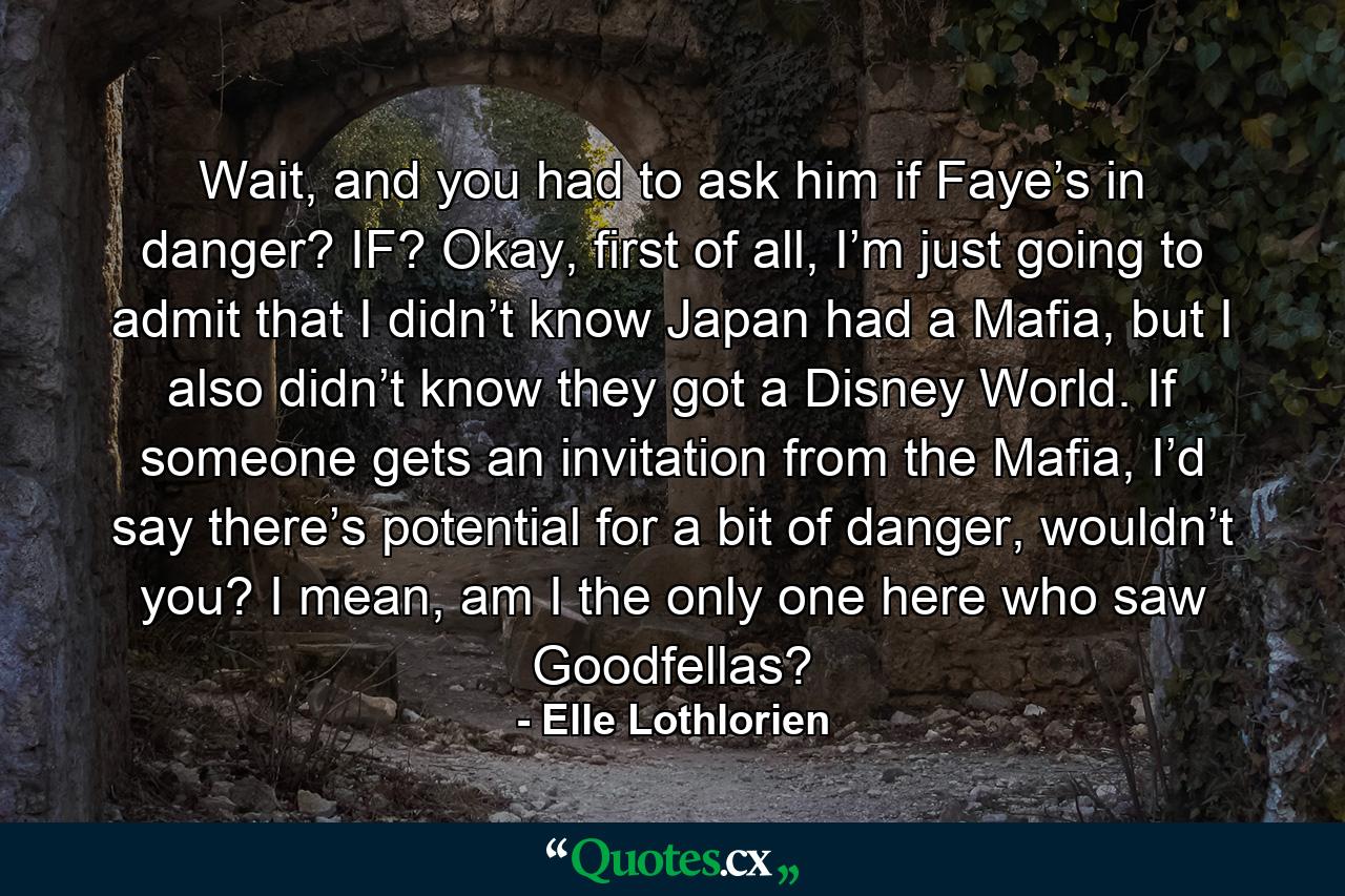 Wait, and you had to ask him if Faye’s in danger? IF? Okay, first of all, I’m just going to admit that I didn’t know Japan had a Mafia, but I also didn’t know they got a Disney World. If someone gets an invitation from the Mafia, I’d say there’s potential for a bit of danger, wouldn’t you? I mean, am I the only one here who saw Goodfellas? - Quote by Elle Lothlorien