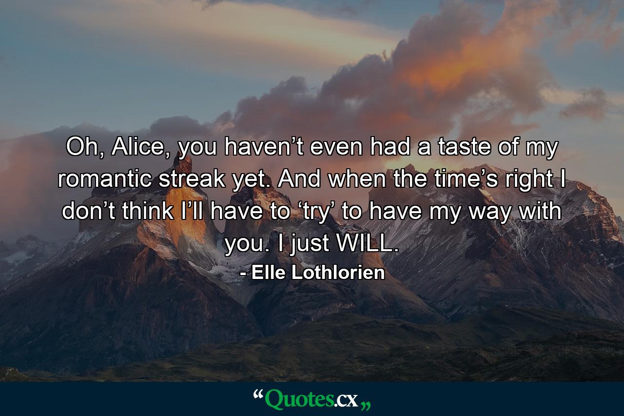 Oh, Alice, you haven’t even had a taste of my romantic streak yet. And when the time’s right I don’t think I’ll have to ‘try’ to have my way with you. I just WILL. - Quote by Elle Lothlorien