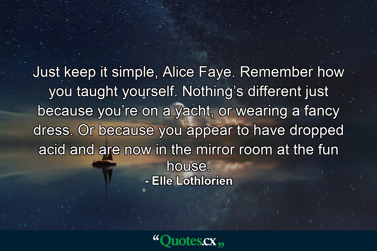 Just keep it simple, Alice Faye. Remember how you taught yourself. Nothing’s different just because you’re on a yacht, or wearing a fancy dress. Or because you appear to have dropped acid and are now in the mirror room at the fun house. - Quote by Elle Lothlorien