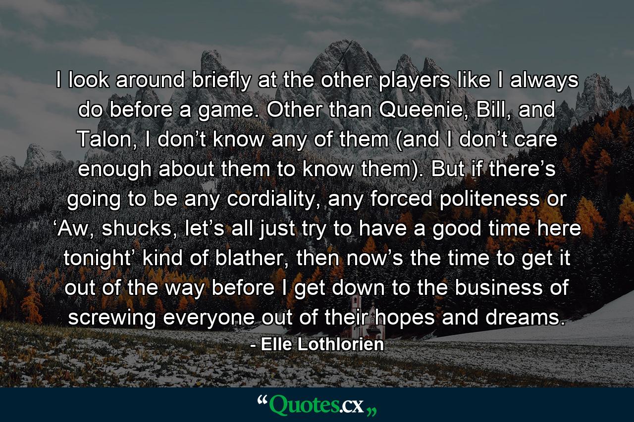 I look around briefly at the other players like I always do before a game. Other than Queenie, Bill, and Talon, I don’t know any of them (and I don’t care enough about them to know them). But if there’s going to be any cordiality, any forced politeness or ‘Aw, shucks, let’s all just try to have a good time here tonight’ kind of blather, then now’s the time to get it out of the way before I get down to the business of screwing everyone out of their hopes and dreams. - Quote by Elle Lothlorien