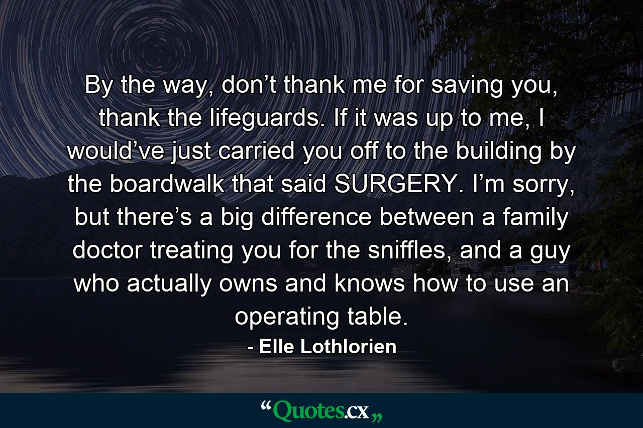 By the way, don’t thank me for saving you, thank the lifeguards. If it was up to me, I would’ve just carried you off to the building by the boardwalk that said SURGERY. I’m sorry, but there’s a big difference between a family doctor treating you for the sniffles, and a guy who actually owns and knows how to use an operating table. - Quote by Elle Lothlorien