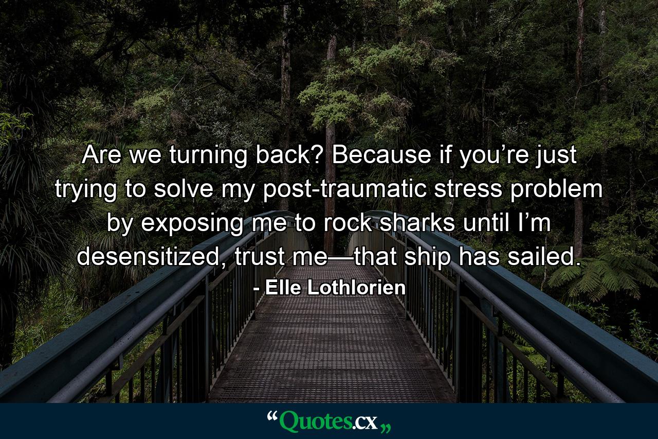 Are we turning back? Because if you’re just trying to solve my post-traumatic stress problem by exposing me to rock sharks until I’m desensitized, trust me—that ship has sailed. - Quote by Elle Lothlorien