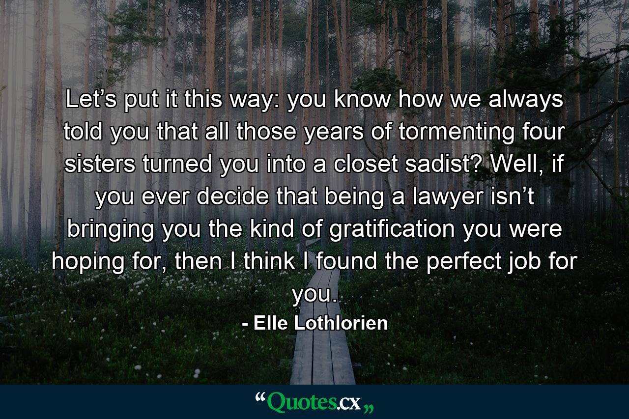 Let’s put it this way: you know how we always told you that all those years of tormenting four sisters turned you into a closet sadist? Well, if you ever decide that being a lawyer isn’t bringing you the kind of gratification you were hoping for, then I think I found the perfect job for you. - Quote by Elle Lothlorien