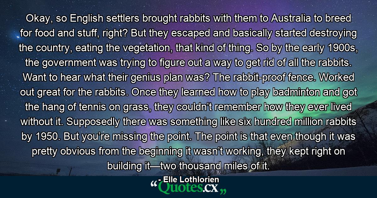 Okay, so English settlers brought rabbits with them to Australia to breed for food and stuff, right? But they escaped and basically started destroying the country, eating the vegetation, that kind of thing. So by the early 1900s, the government was trying to figure out a way to get rid of all the rabbits. Want to hear what their genius plan was? The rabbit-proof fence. Worked out great for the rabbits. Once they learned how to play badminton and got the hang of tennis on grass, they couldn’t remember how they ever lived without it. Supposedly there was something like six hundred million rabbits by 1950. But you’re missing the point. The point is that even though it was pretty obvious from the beginning it wasn’t working, they kept right on building it—two thousand miles of it. - Quote by Elle Lothlorien