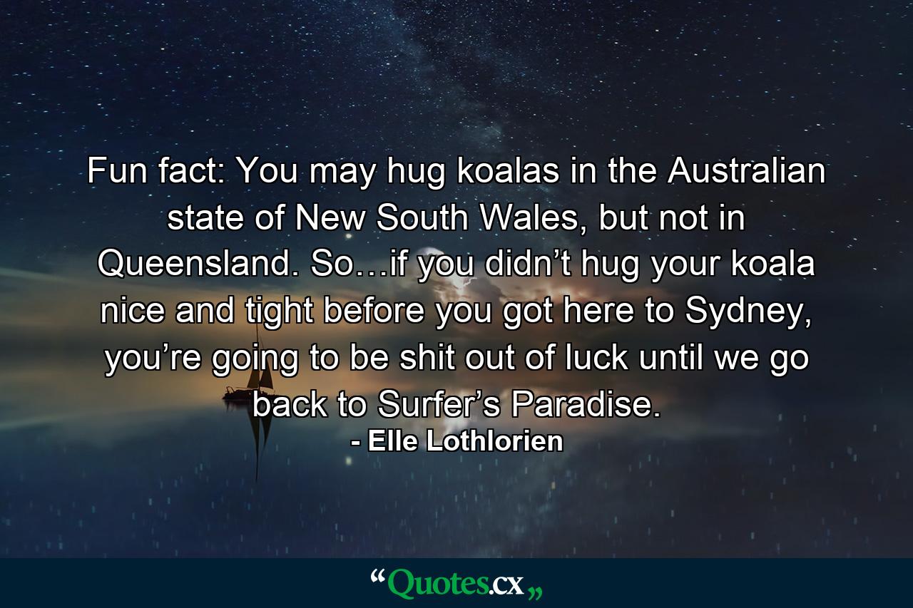 Fun fact: You may hug koalas in the Australian state of New South Wales, but not in Queensland. So…if you didn’t hug your koala nice and tight before you got here to Sydney, you’re going to be shit out of luck until we go back to Surfer’s Paradise. - Quote by Elle Lothlorien