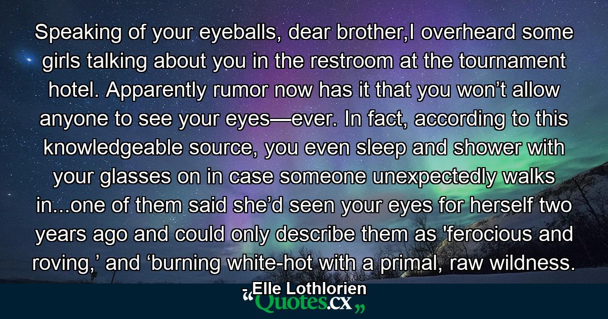 Speaking of your eyeballs, dear brother,I overheard some girls talking about you in the restroom at the tournament hotel. Apparently rumor now has it that you won’t allow anyone to see your eyes—ever. In fact, according to this knowledgeable source, you even sleep and shower with your glasses on in case someone unexpectedly walks in...one of them said she’d seen your eyes for herself two years ago and could only describe them as 'ferocious and roving,’ and ‘burning white-hot with a primal, raw wildness. - Quote by Elle Lothlorien