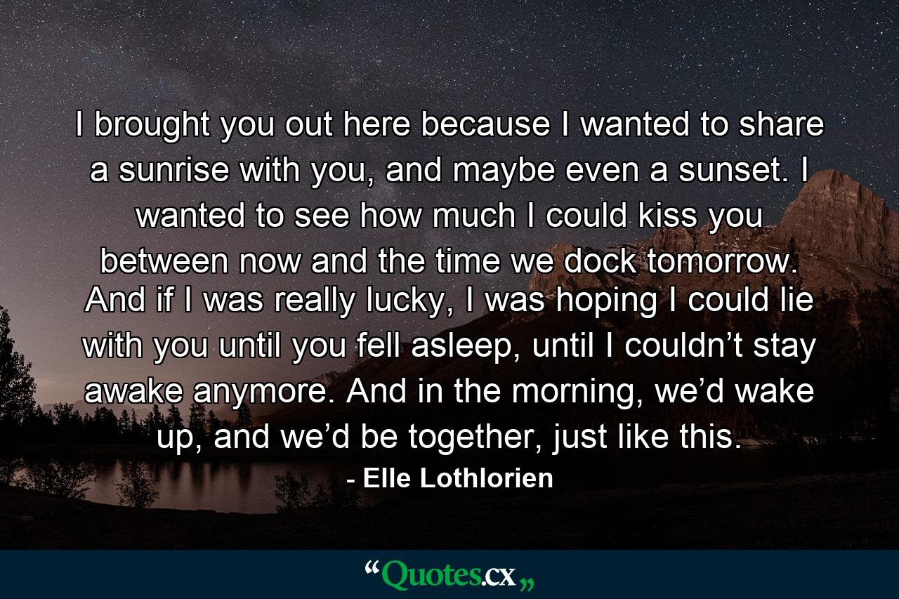 I brought you out here because I wanted to share a sunrise with you, and maybe even a sunset. I wanted to see how much I could kiss you between now and the time we dock tomorrow. And if I was really lucky, I was hoping I could lie with you until you fell asleep, until I couldn’t stay awake anymore. And in the morning, we’d wake up, and we’d be together, just like this. - Quote by Elle Lothlorien