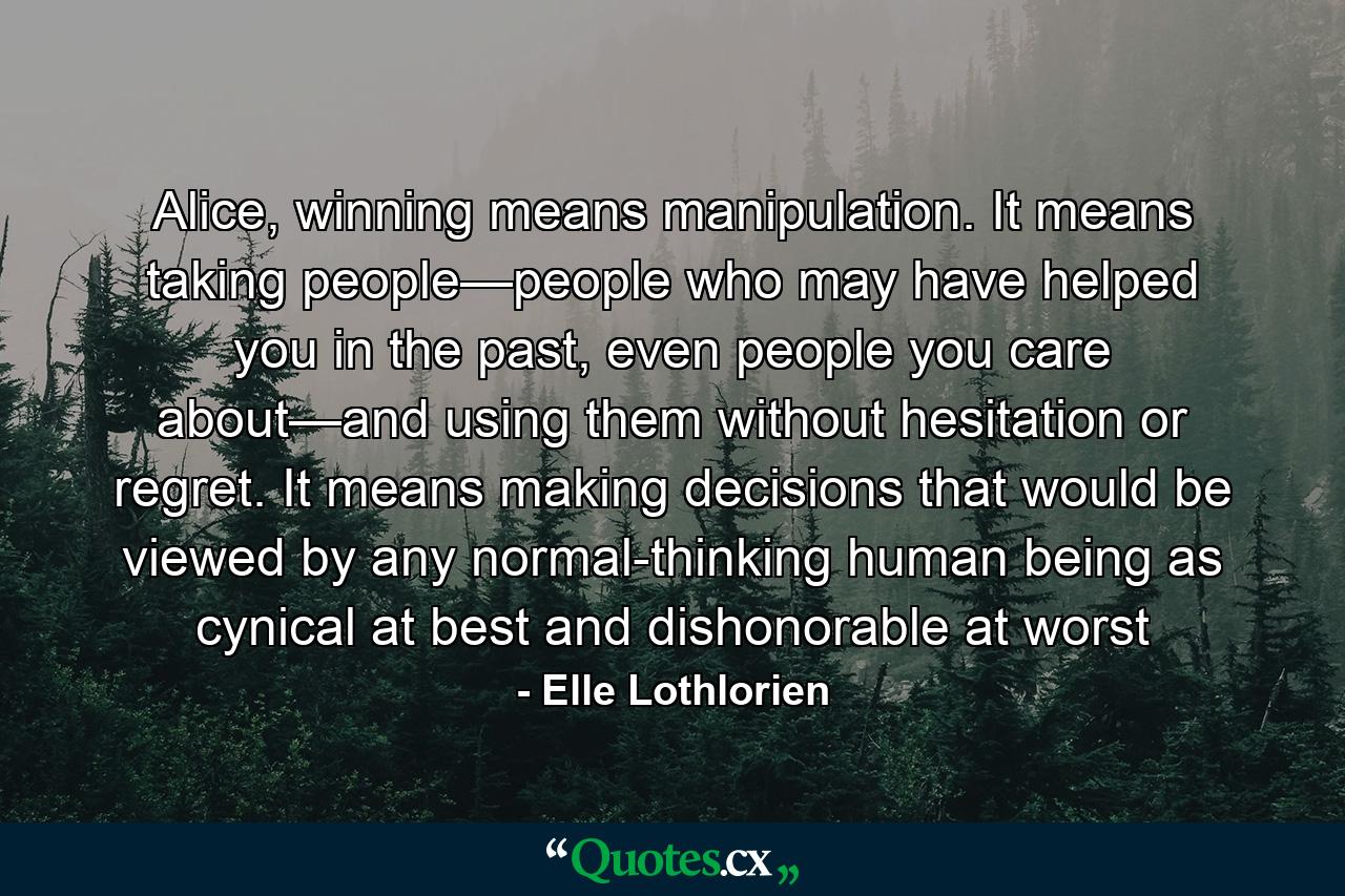 Alice, winning means manipulation. It means taking people—people who may have helped you in the past, even people you care about—and using them without hesitation or regret. It means making decisions that would be viewed by any normal-thinking human being as cynical at best and dishonorable at worst - Quote by Elle Lothlorien