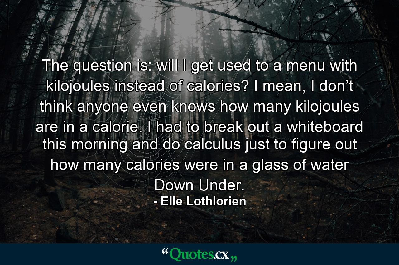 The question is: will I get used to a menu with kilojoules instead of calories? I mean, I don’t think anyone even knows how many kilojoules are in a calorie. I had to break out a whiteboard this morning and do calculus just to figure out how many calories were in a glass of water Down Under. - Quote by Elle Lothlorien