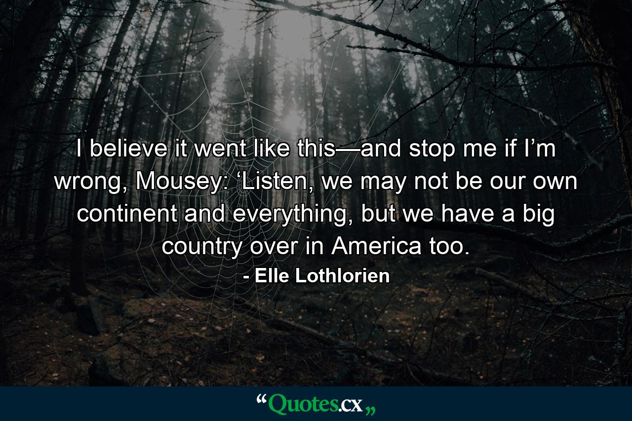 I believe it went like this—and stop me if I’m wrong, Mousey: ‘Listen, we may not be our own continent and everything, but we have a big country over in America too. - Quote by Elle Lothlorien