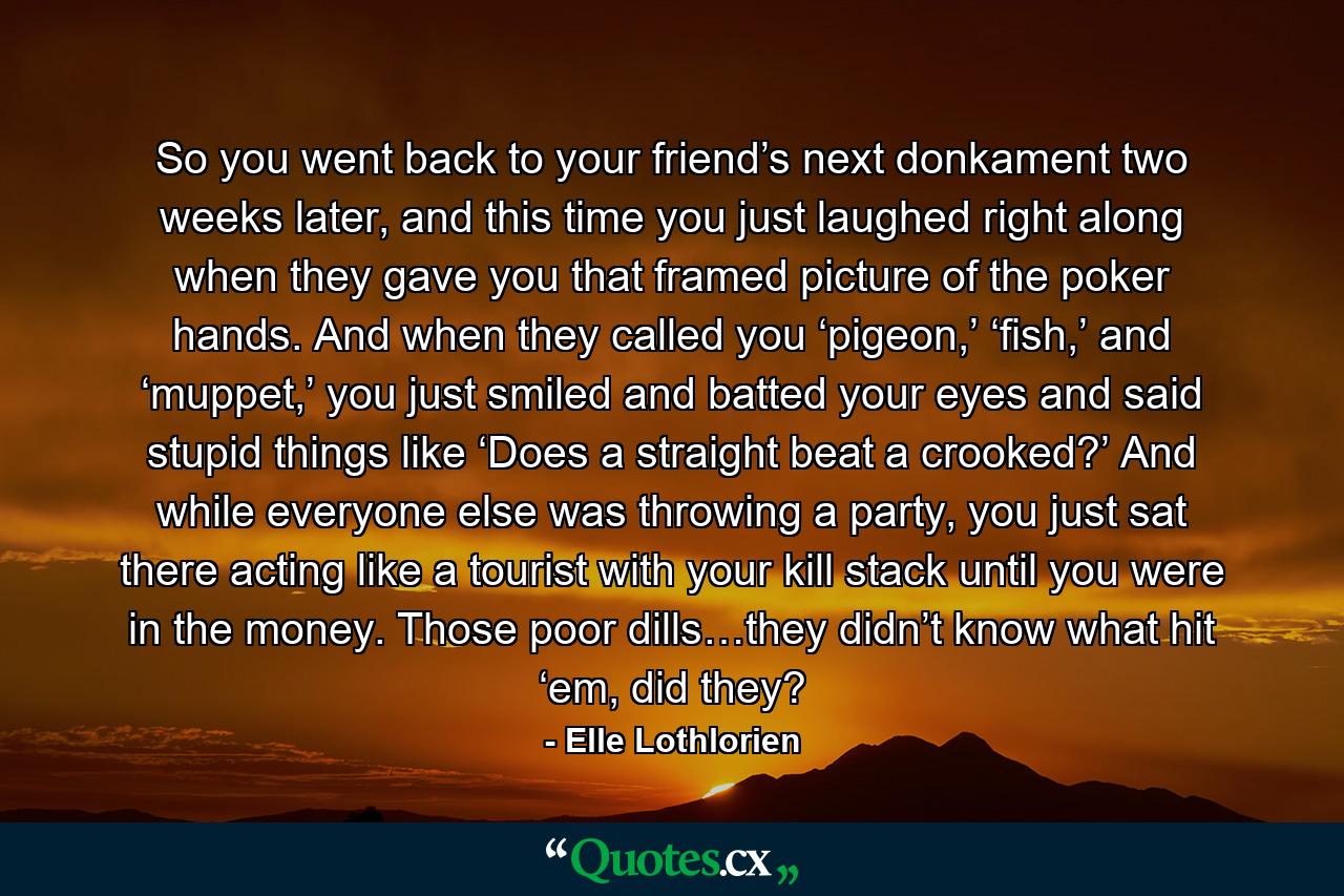 So you went back to your friend’s next donkament two weeks later, and this time you just laughed right along when they gave you that framed picture of the poker hands. And when they called you ‘pigeon,’ ‘fish,’ and ‘muppet,’ you just smiled and batted your eyes and said stupid things like ‘Does a straight beat a crooked?’ And while everyone else was throwing a party, you just sat there acting like a tourist with your kill stack until you were in the money. Those poor dills…they didn’t know what hit ‘em, did they? - Quote by Elle Lothlorien