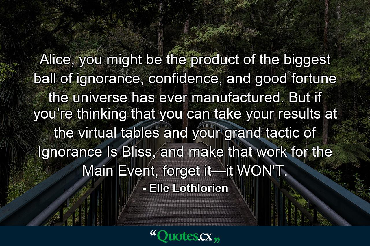 Alice, you might be the product of the biggest ball of ignorance, confidence, and good fortune the universe has ever manufactured. But if you’re thinking that you can take your results at the virtual tables and your grand tactic of Ignorance Is Bliss, and make that work for the Main Event, forget it—it WON'T. - Quote by Elle Lothlorien